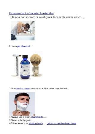 Recommended for Caucasian & Asian Men
1.Take a hot shower or wash your face with warm water. …
2.Use a pre shave oil. …
3....