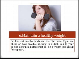 6.Maintain a healthy weight
Eat less, eat healthy foods, and exercise more. If you are
obese or have trouble sticking to a diet, talk to your
doctor. Consult a nutritionist or join a weight loss group
for support.

 