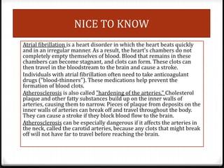 NICE TO KNOW
Atrial fibrillation is a heart disorder in which the heart beats quickly
and in an irregular manner. As a result, the heart's chambers do not
completely empty themselves of blood. Blood that remains in these
chambers can become stagnant, and clots can form. These clots can
then travel in the bloodstream to the brain and cause a stroke.
Individuals with atrial fibrillation often need to take anticoagulant
drugs ("blood-thinners"). These medications help prevent the
formation of blood clots.
Atherosclerosis is also called "hardening of the arteries." Cholesterol
plaque and other fatty substances build up on the inner walls of
arteries, causing them to narrow. Pieces of plaque from deposits on the
inner walls of arteries can break off and travel throughout the body.
They can cause a stroke if they block blood flow to the brain.
Atherosclerosis can be especially dangerous if it affects the arteries in
the neck, called the carotid arteries, because any clots that might break
off will not have far to travel before reaching the brain.

 