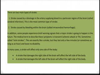 There are two main types of stroke:
1. Stroke caused by a blockage in the artery supplying blood to a particular region of the brain (called
cerebral infarction). This is the most common type of stroke.
2. Stroke caused by bleeding within the brain (called intracerebral hemorrhage).
In addition, some people experience brief warning signals that a major stroke is going to happen in the
future. The medical term to describe these symptoms is transient ischemic attack or TIA. Sometimes
called "mini-strokes", TIAs are exactly like a stroke, but they last only a few minutes (or sometimes as
long as an hour) and leave no disability.
In many cases, a stroke will affect only one side of the body:
A stroke that damages the right side of the brain will affect the left side of the body.
A stroke that damages the left side of the brain will affect the right side of the body.

 
