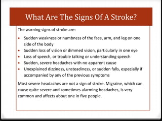 What Are The Signs Of A Stroke?
The warning signs of stroke are:
Sudden weakness or numbness of the face, arm, and leg on one
side of the body
Sudden loss of vision or dimmed vision, particularly in one eye
Loss of speech, or trouble talking or understanding speech
Sudden, severe headaches with no apparent cause
Unexplained dizziness, unsteadiness, or sudden falls, especially if
accompanied by any of the previous symptoms
Most severe headaches are not a sign of stroke. Migraine, which can
cause quite severe and sometimes alarming headaches, is very
common and affects about one in five people.

 