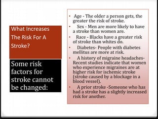 • Age - The older a person gets, the

What Increases
The Risk For A
Stroke?

Some risk
factors for
stroke cannot
be changed:

•

•
•
•

•

greater the risk of stroke.
Sex - Men are more likely to have
a stroke than women are.
Race - Blacks have a greater risk
of stroke than whites do.
Diabetes- People with diabetes
mellitus are more at risk.
A history of migraine headachesRecent studies indicate that women
who experience migraines are at
higher risk for ischemic stroke
(stroke caused by a blockage in a
blood vessel).
A prior stroke -Someone who has
had a stroke has a slightly increased
risk for another.

 