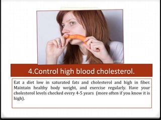 4.Control high blood cholesterol.
Eat a diet low in saturated fats and cholesterol and high in fiber.
Maintain healthy body weight, and exercise regularly. Have your
cholesterol levels checked every 4-5 years (more often if you know it is
high).

 