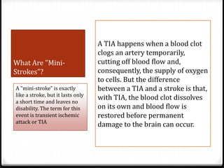 What Are "MiniStrokes"?
A "mini-stroke" is exactly
like a stroke, but it lasts only
a short time and leaves no
disability. The term for this
event is transient ischemic
attack or TIA

A TIA happens when a blood clot
clogs an artery temporarily,
cutting off blood flow and,
consequently, the supply of oxygen
to cells. But the difference
between a TIA and a stroke is that,
with TIA, the blood clot dissolves
on its own and blood flow is
restored before permanent
damage to the brain can occur.

 