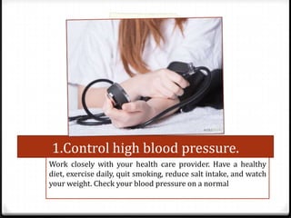 1.Control high blood pressure.
Work closely with your health care provider. Have a healthy
diet, exercise daily, quit smoking, reduce salt intake, and watch
your weight. Check your blood pressure on a normal

 