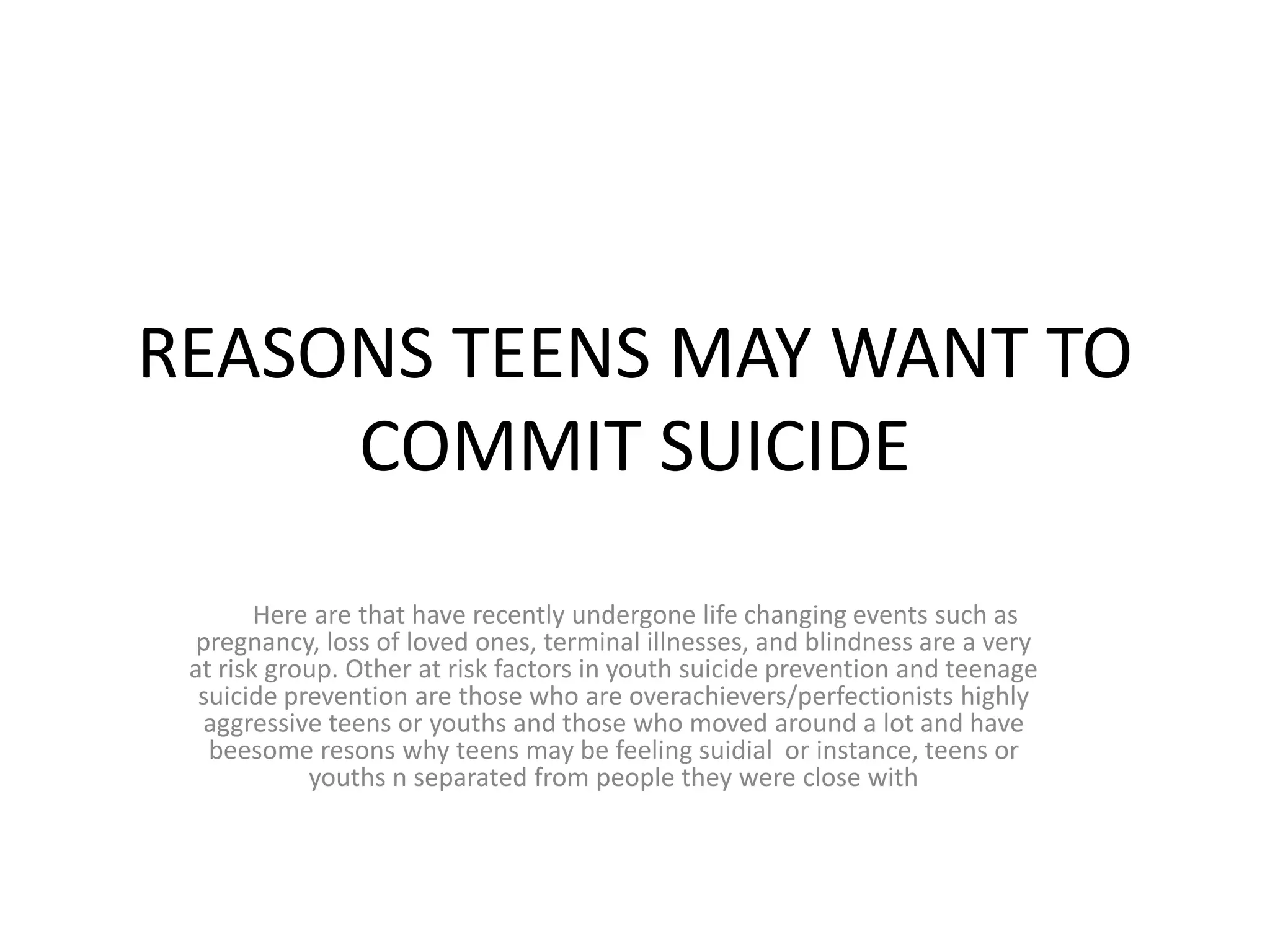 REASONS TEENS MAY WANT TO
     COMMIT SUICIDE
        Here are that have recently undergone life changing events such as
  pregnancy, loss of loved ones, terminal illnesses, and blindness are a very
 at risk group. Other at risk factors in youth suicide prevention and teenage
  suicide prevention are those who are overachievers/perfectionists highly
   aggressive teens or youths and those who moved around a lot and have
   beesome resons why teens may be feeling suidial or instance, teens or
            youths n separated from people they were close with
 