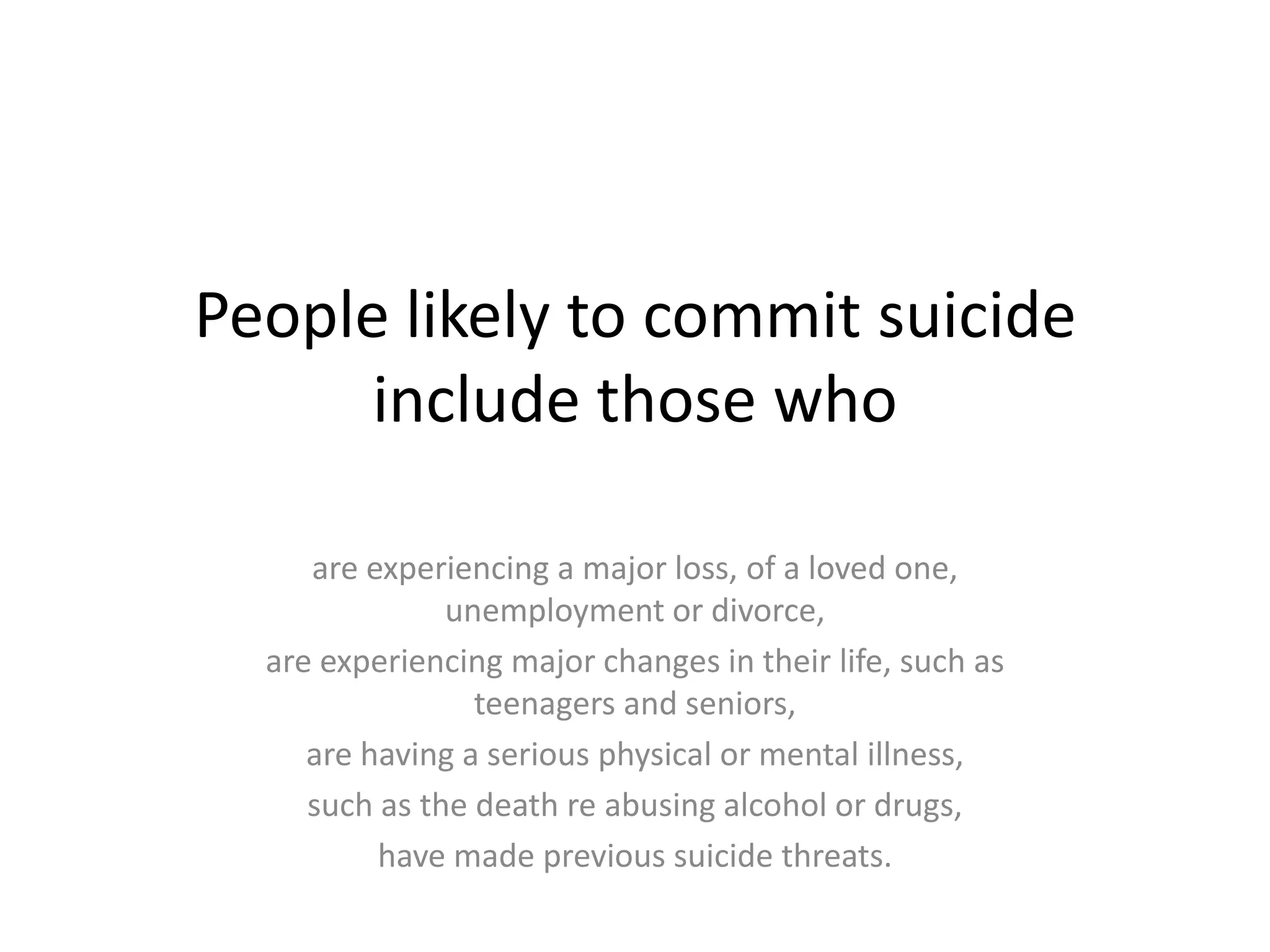 People likely to commit suicide
      include those who

     are experiencing a major loss, of a loved one,
               unemployment or divorce,
  are experiencing major changes in their life, such as
                 teenagers and seniors,
     are having a serious physical or mental illness,
     such as the death re abusing alcohol or drugs,
          have made previous suicide threats.
 