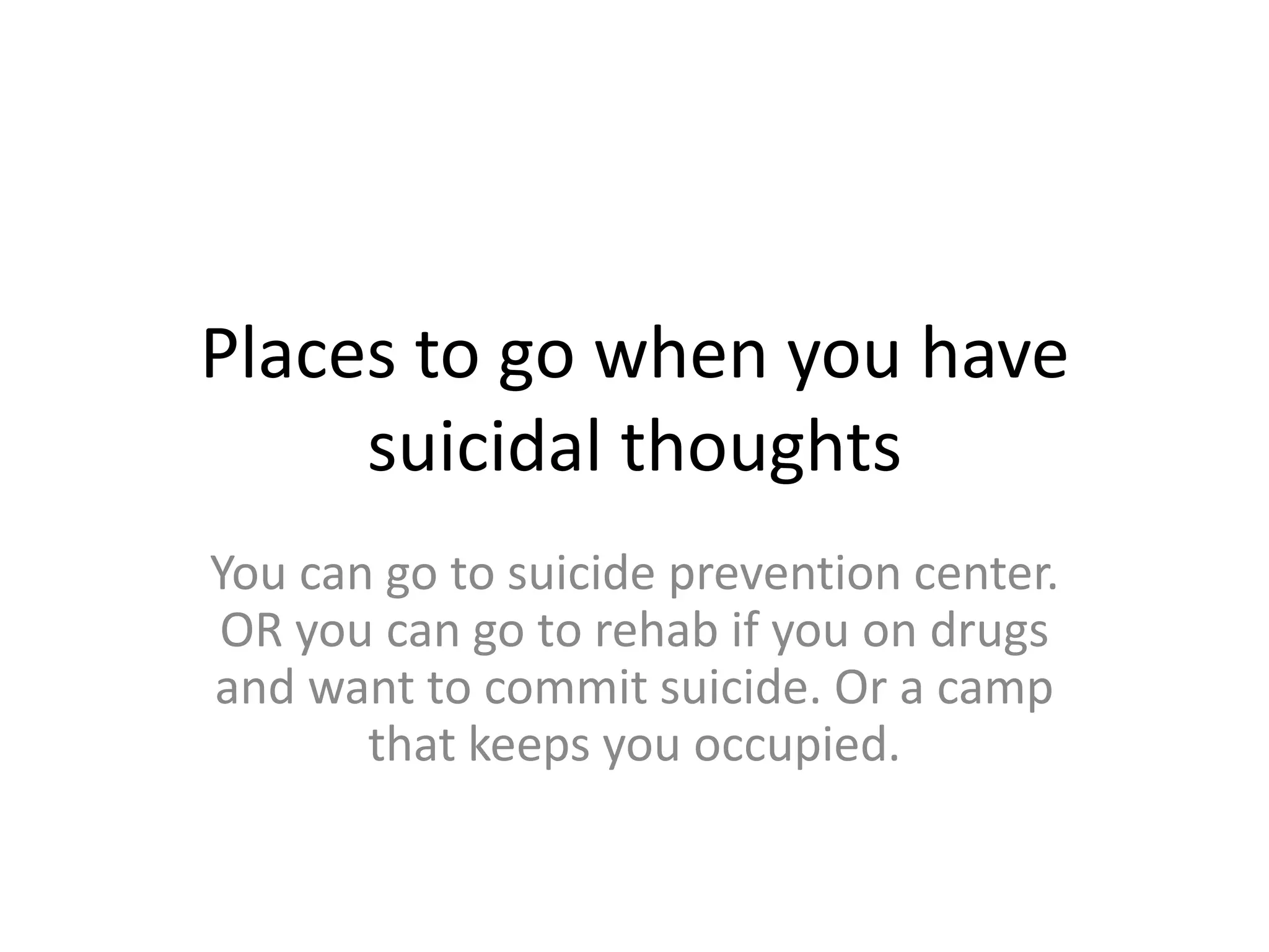 Places to go when you have
     suicidal thoughts
You can go to suicide prevention center.
OR you can go to rehab if you on drugs
and want to commit suicide. Or a camp
       that keeps you occupied.
 