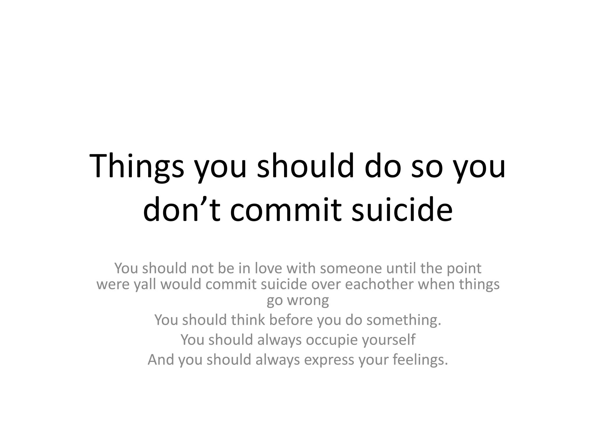 Things you should do so you
   don’t commit suicide
  You should not be in love with someone until the point
were yall would commit suicide over eachother when things
                         go wrong
        You should think before you do something.
            You should always occupie yourself
       And you should always express your feelings.
 