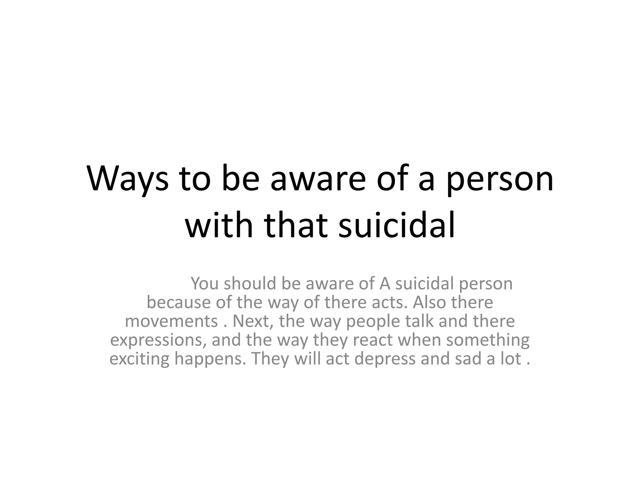 Ways to be aware of a person
     with that suicidal
            You should be aware of A suicidal person
      because of the way of there acts. Also there
   movements . Next, the way people talk and there
 expressions, and the way they react when something
 exciting happens. They will act depress and sad a lot .
 