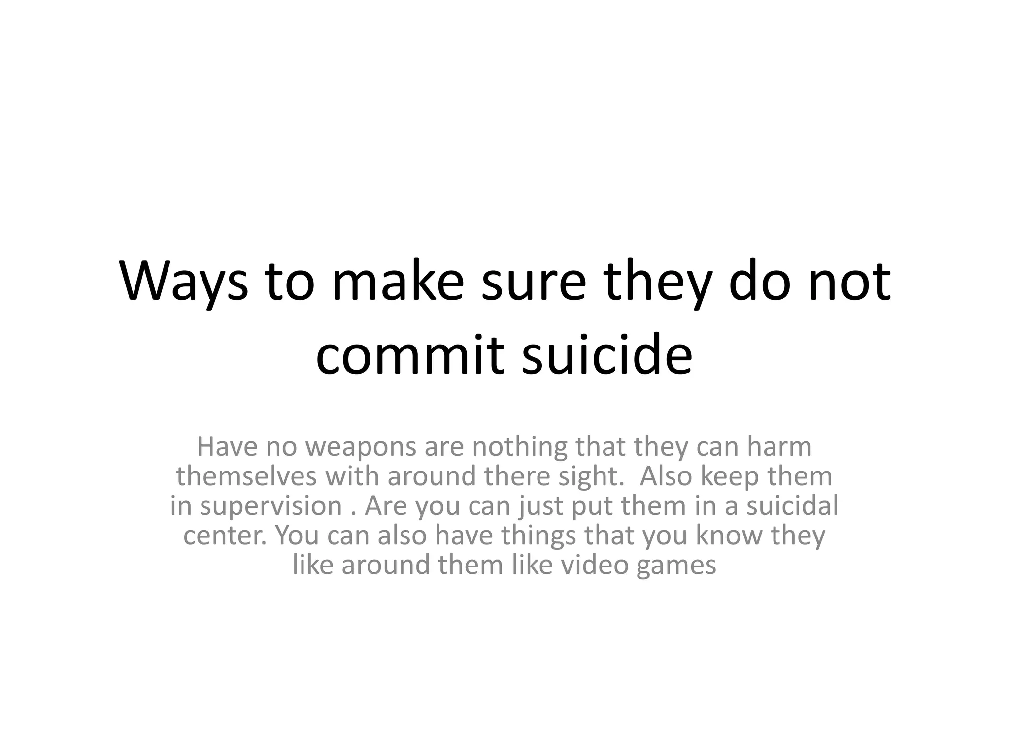 Ways to make sure they do not
       commit suicide
    Have no weapons are nothing that they can harm
  themselves with around there sight. Also keep them
 in supervision . Are you can just put them in a suicidal
   center. You can also have things that you know they
            like around them like video games
 
