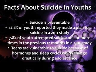 Facts About Suicide In Youths
• Suicide is preventable
• 12.8% of youth reported they made a plan for
suicide in a 2011 study
• 7.8% of youth attempted suicide one or more
times in the previous 12 months in a 2011 study
• Teens are vulnerable to suicide because of
hormones and sleep cycles which change
drastically during adolescence
 