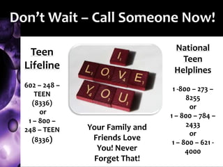 Don’t Wait – Call Someone Now!
Teen
Lifeline
602 – 248 –
TEEN
(8336)
or
1 – 800 –
248 – TEEN
(8336)
National
Teen
Helplines
1 -800 – 273 –
8255
or
1 – 800 – 784 –
2433
or
1 – 800 – 621 -
4000
Your Family and
Friends Love
You! Never
Forget That!
 