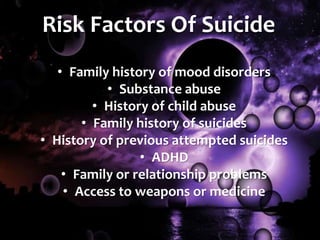 Risk Factors Of Suicide
• Family history of mood disorders
• Substance abuse
• History of child abuse
• Family history of suicides
• History of previous attempted suicides
• ADHD
• Family or relationship problems
• Access to weapons or medicine
 