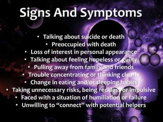 Signs And Symptoms
• Talking about suicide or death
• Preoccupied with death
• Loss of interest in personal appearance
• Talking about feeling hopeless or guilty
• Pulling away from family and friends
• Trouble concentrating or thinking clearly
• Change in eating and/or sleeping habits
• Taking unnecessary risks, being reckless or impulsive
• Faced with a situation of humiliation or failure
• Unwilling to “connect” with potential helpers
 
