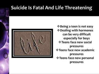 Suicide Is Fatal And Life Threatening
Being a teen is not easy
Dealing with hormones
can be very difficult
especially for boys
Teens face new social
pressures
Teens face new academic
pressures
Teens face new personal
pressures
 