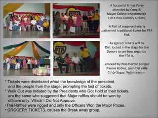 A Succesful X mas Party
attended by Cong &
Mayor Calixto who donated
319 X mas Grocery Tickets,
A Part of supposed yearly
patterned traditional Event for PTA
Fed.
As agreed Tickets will be
Distributed in the stage for the
Donors to see how organize
the PTA is,
emceed by Pres Hector Bongat
Rannie Robles, Joan Del valle
Cindy Sagay, Volunteerism
* Tickets were distributed w/out the knowledge of the president,
and the people from the stage, prompting the lost of tickets.
* Walk Out was initiated by the Presidents who Got Hold of their tickets,
are the same who suggested that Major raffles should be won by
officers only. Which I Did Not Approve.
•The Raffles were rigged and only the Officers Won the Major Prizes.
• GROCERY TICKETS, causes the Break away group.
 