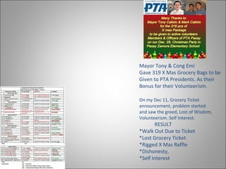 Mayor Tony & Cong Emi
Gave 319 X Mas Grocery Bags to be
Given to PTA Presidents. As their
Bonus for their Volunteerism.
On my Dec 11, Grocery Ticket
announcement, problem started
and saw the greed, Lost of Wisdom,
Volunteerism. Self Interest.
RESULT
*Walk Out Due to Ticket
*Lost Grocery Ticket
*Rigged X Mas Raffle
*Dishonesty,
*Self Interest
 