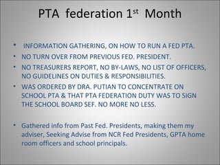 PTA federation 1st
Month
• INFORMATION GATHERING, ON HOW TO RUN A FED PTA.
• NO TURN OVER FROM PREVIOUS FED. PRESIDENT.
• NO TREASURERS REPORT, NO BY-LAWS, NO LIST OF OFFICERS,
NO GUIDELINES ON DUTIES & RESPONSIBILITIES.
• WAS ORDERED BY DRA. PUTIAN TO CONCENTRATE ON
SCHOOL PTA & THAT PTA FEDERATION DUTY WAS TO SIGN
THE SCHOOL BOARD SEF. NO MORE NO LESS.
• Gathered info from Past Fed. Presidents, making them my
adviser, Seeking Advise from NCR Fed Presidents, GPTA home
room officers and school principals.
 