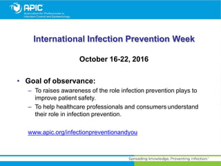 International Infection Prevention Week
October 16-22, 2016
• Goal of observance:
– To raises awareness of the role infection prevention plays to
improve patient safety.
– To help healthcare professionals and consumers understand
their role in infection prevention.
www.apic.org/infectionpreventionandyou
 