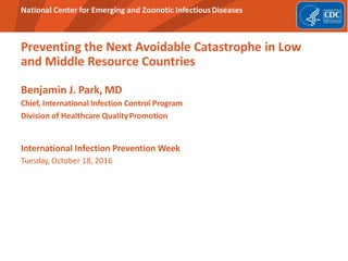 National Center for Emerging and Zoonotic InfectiousDiseases
Preventing the Next Avoidable Catastrophe in Low
and Middle Resource Countries
Benjamin J. Park, MD
Chief, International Infection Control Program
Division of Healthcare QualityPromotion
International Infection Prevention Week
Tuesday, October 18, 2016
 