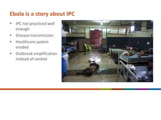 Ebola is a story about IPC
 IPC not practiced well
enough
 Disease transmission
 Healthcare system
eroded
 Outbreak amplification
instead of control
 
