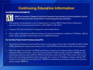 Continuing Education Information
ACCREDITATIONSTATEMENTS:
CPE:TheCentersfor DiseaseControl and Prevention isaccredited by theAccreditation Council
for Pharmacy Education asa provider of continuing pharmacy education.
 This program is a designated event for pharmacists to receive (0.1) Contact Hours in pharmacy
education.The UniversalActivity Number is 0387-0000-16-202-L05-P.
 Category:This activity has been designated as Knowledge-Based.
 Once credit is claimed,an unofficial statement of credit is immediately available on TCEOnline. Official
credit willbe uploaded within 60 days on the NABP/CPEMonitor.
For Certified PublicHealth Professionals(CPH)
 The Centers for Disease Control and Prevention is a pre-approved provider ofCertified in Public Health
(CPH)recertification credits and is authorized to offer (1)CPHrecertification credits for this program.
 CDC is an approved provider of CPH Recertification Credits by the National Board of Public Health
Examiners.Effective October 1,2013,the National Board of Public Health Examiners (NBPHE)accepts
continuing education units (CEU) for CPH recertification credits from CDC. Please select CEUas your
choice for continuing education when registering for a course on TCEOnline. Learners seeking CPH
should use the guidelines provided by the NBPHEfor calculating recertification credits.For assistance
please contact NBPHE at http://www.NBPHE.org.
 