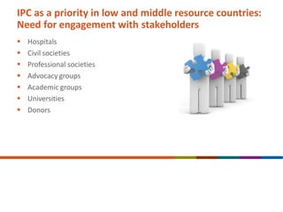 IPC as a priority in low and middle resource countries:
Need for engagement with stakeholders
 Hospitals
 Civil societies
 Professional societies
 Advocacy groups
 Academic groups
 Universities
 Donors
 