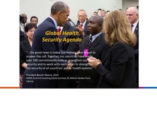 Global Health
Security Agenda
“…the good news is today, our nations have begun to
answer the call. Together, our countries have made
over 100 commitments both to strengthen our own
security and to work with each other to strengthen
the security of all countries’ public health systems.”
President Barack Obama, 2014
GHSA Summit Greeting Ebola Survivor Dr.Melvin Korkor from
Liberia
 
