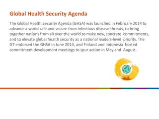 Global Health Security Agenda
The Global Health Security Agenda (GHSA) was launched in February 2014 to
advance a world safe and secure from infectious disease threats, to bring
together nations from all over the world to make new, concrete commitments,
and to elevate global health security as a national leaders-level priority. The
G7 endorsed the GHSA in June 2014, and Finland and Indonesia hosted
commitment development meetings to spur action in May and August.
 