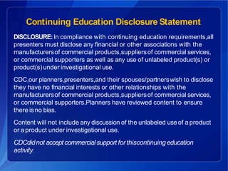 Continuing Education Disclosure Statement
DISCLOSURE:In compliance with continuing education requirements,all
presenters must disclose any financial or other associations with the
manufacturersof commercial products,suppliersof commercial services,
or commercial supporters as well as any use of unlabeled product(s) or
product(s)under investigational use.
CDC,our planners,presenters,and their spouses/partnerswish to disclose
they have no financial interests or other relationships with the
manufacturersof commercial products,suppliersof commercial services,
or commercial supporters.Planners have reviewed content to ensure
there isno bias.
Content will not include any discussion of the unlabeled useof a product
or a product under investigational use.
CDCdidnot acceptcommercialsupport forthiscontinuing education
activity.
 