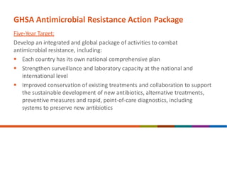 GHSA Antimicrobial Resistance Action Package
Five-Year Target:
Develop an integrated and global package of activities to combat
antimicrobial resistance, including:
 Each country has its own national comprehensive plan
 Strengthen surveillance and laboratory capacity at the national and
international level
 Improved conservation of existing treatments and collaboration to support
the sustainable development of new antibiotics, alternative treatments,
preventive measures and rapid, point-of-care diagnostics, including
systems to preserve new antibiotics
 
