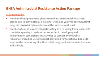 GHSA Antimicrobial Resistance Action Package
As Measured by:
 Number of comprehensive plans to combat antimicrobial resistance
agreed and implemented at a national level, and yearly reporting against
progress towards implementation at the international level
 Number of countries actively participating in a twinning framework, with
countries agreeing to assist other countries in developing and
implementing comprehensive activities to combat antimicrobial
resistance, including use of support provided by international bodies to
improve the monitoring of antimicrobial usage and resistance in humans
and animals.
 