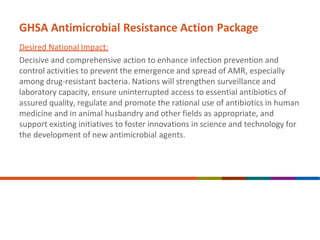 GHSA Antimicrobial Resistance Action Package
Desired National Impact:
Decisive and comprehensive action to enhance infection prevention and
control activities to prevent the emergence and spread of AMR, especially
among drug-resistant bacteria. Nations will strengthen surveillance and
laboratory capacity, ensure uninterrupted access to essential antibiotics of
assured quality, regulate and promote the rational use of antibiotics in human
medicine and in animal husbandry and other fields as appropriate, and
support existing initiatives to foster innovations in science and technology for
the development of new antimicrobial agents.
 