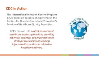CDC in Action
The International Infection Control Program
(IICP) builds on decades of experience in the
Centers for Disease Control and Prevention’s
Division of Healthcare Quality Promotion.
IICP’s mission is to protect patients and
healthcare workers globally by providing
expertise, evidence, and implementation
strategies to sustainably address
infectious disease threats related to
healthcare delivery.
 