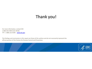 For more information, contact CDC
1-800-CDC-INFO (232-4636)
TTY: 1-888-232-6348 www.cdc.gov
The findings and conclusions in this report are those of the authors and do not necessarily represent the
official position of the Centers for Disease Control and Prevention.
Thank you!
 