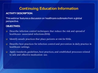 Continuing Education Information
ACTIVITYDESCRIPTION:
Thiswebinar featuresa discussion on healthcare outbreaksfrom a global
perspective.
OBJECTIVES:
 Describe infection control techniques that reduce the risk and spread of
healthcare- associated infections (HAI).
 Identify unsafe practices that place patients at risk for HAIs.
 Describe best practices for infection control and prevention in daily practice in
healthcare settings.
 Apply standards,guidelines,best practices,and established processes related
to safe and effective medication use.
 