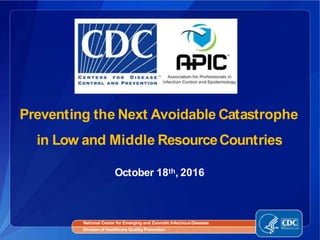 Preventing the Next Avoidable Catastrophe
in Low and Middle ResourceCountries
National Center for Emerging and Zoonotic InfectiousDiseases
Division of Healthcare QualityPromotion
October 18th, 2016
 