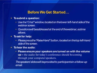 Before WeGet Started…
 Tosubmit a question:
• Usethe“Chat"window,locatedonthelowerleft-handsideof the
webinarscreen.
• Questionswillbeaddressedat theendof thewebinar,astime
allows.
 Toask for help:
• Pleasepressthe“RaiseHand”button,locatedonthetop left-hand
sideof thescreen.
 Tohear the audio:
• Pleaseensure your speakersare turned on with the volume
up – the audio for today’s conference should be coming
through your computerspeakers.
Thespeakers’slideswill beprovidedto participantsin afollow-up
email.
 
