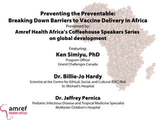 Preventing the Preventable:
Breaking Down Barriers to Vaccine Delivery in Africa
Presented by:
Amref Health Africa’s Coffeehouse Speakers Series
on global development
Featuring:
Ken Simiyu, PhD
Program Officer
Grand Challenges Canada
Dr. Billie-Jo Hardy
Scientist at the Centre for Ethical, Social, and Cultural (ESC) Risk
St. Michael’s Hospital
Dr. Jeffrey Pernica
Pediatric Infectious Disease and Tropical Medicine Specialist
McMaster Children's Hospital
 