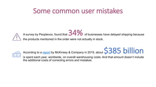 A survey by Peoplevox, found that 34% of businesses have delayed shipping because
the products mentioned in the order were not actually in stock.
According to a report by McKinsey & Company in 2019, about $385 billion
is spent each year, worldwide, on overall warehousing costs. And that amount doesn’t include
the additional costs of correcting errors and mistakes.
Some common user mistakes
 