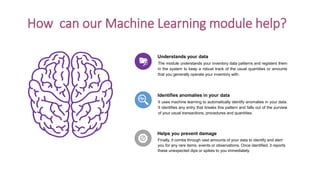 How can our Machine Learning module help?
The module understands your inventory data patterns and registers them
in the system to keep a robust track of the usual quantities or amounts
that you generally operate your inventory with.
Understands your data
It uses machine learning to automatically identify anomalies in your data.
It identifies any entry that breaks this pattern and falls out of the purview
of your usual transactions, procedures and quantities.
Identifies anomalies in your data
Finally, it combs through vast amounts of your data to identify and alert
you for any rare items, events or observations. Once identified, it reports
these unexpected dips or spikes to you immediately.
Helps you prevent damage
 