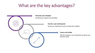 What are the key advantages?
Prevents user mistakes
Can be a user training tool
Learns and scales
By alerting you against any anomalies
Across your warehouse to point out data entry mistakes
With the increase in your transactions as well as your
business needs
 