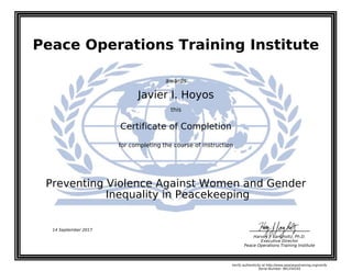 Peace Operations Training Institute
awards
Javier I. Hoyos
this
Certificate of Completion
for completing the course of instruction
Inequality in Peacekeeping
Preventing Violence Against Women and Gender
Harvey J. Langholtz, Ph.D.
Executive Director
Peace Operations Training Institute
14 September 2017
Verify authenticity at http://www.peaceopstraining.org/verify
Serial Number: 981250165
 