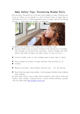 Baby Safety Tips: Preventing Window Falls
Did you know, The majority of serious falls happen at home. Children are
twice as likely to be injured in a fall-related injury at home than at
a childcare facility. To help keep baby safety at home, take the following
actions -- especially for windows in bedrooms.
Safeguard your windows with window lock or window stops.
 Install window lock to prevent children from falling out of windows.
(For windows on the 6th floor and below, install window lock that
adults and older children can open easily in case of fire.)
 Install window stops so that windows open no more than 4 inches.
 Never depend on screens to keep children from falling out of
 windows.
 Whenever possible, open windows from the top -- not the bottom.
 Keep furniture away from windows, to discourage children from climbing
near windows.
For more baby safety tips or baby safety products like safety locks and
latches, door stopper, plug protector, corner cushion and more ,please
view our home page www.probaby-china.com
 
