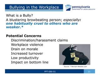 Bullying in the Workplace
What is a Bully?
A blustering browbeating person; especially:
one habitually cruel to others who are
weaker.*
Potential Concerns
Discrimination/harassment claims
Workplace violence
Drain on morale
Increased turnover
Low productivity
Impact on bottom line
11
PPT-086-01
Source: * Merriam-Webster.com
 