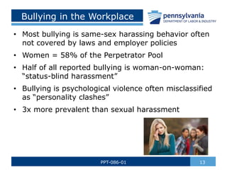 Bullying in the Workplace
• Most bullying is same-sex harassing behavior often
not covered by laws and employer policies
• Women = 58% of the Perpetrator Pool
• Half of all reported bullying is woman-on-woman:
“status-blind harassment”
• Bullying is psychological violence often misclassified
as “personality clashes”
• 3x more prevalent than sexual harassment
13
PPT-086-01
 