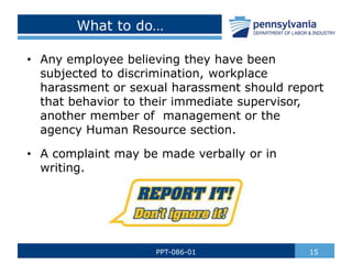 What to do…
• Any employee believing they have been
subjected to discrimination, workplace
harassment or sexual harassment should report
that behavior to their immediate supervisor,
another member of management or the
agency Human Resource section.
• A complaint may be made verbally or in
writing.
15
PPT-086-01
 