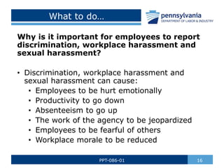 What to do…
Why is it important for employees to report
discrimination, workplace harassment and
sexual harassment?
• Discrimination, workplace harassment and
sexual harassment can cause:
• Employees to be hurt emotionally
• Productivity to go down
• Absenteeism to go up
• The work of the agency to be jeopardized
• Employees to be fearful of others
• Workplace morale to be reduced
16
PPT-086-01
 