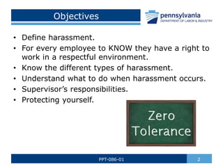 Objectives
• Define harassment.
• For every employee to KNOW they have a right to
work in a respectful environment.
• Know the different types of harassment.
• Understand what to do when harassment occurs.
• Supervisor’s responsibilities.
• Protecting yourself.
2
PPT-086-01
 